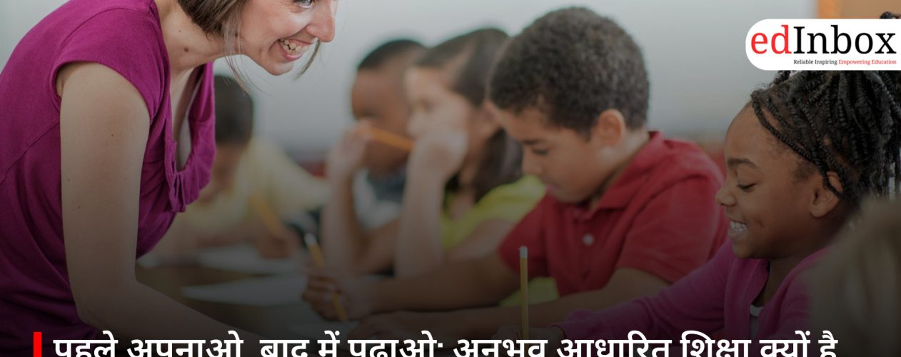 पहले अपनाओ, बाद में पढ़ाओ: अनुभव आधारित शिक्षा क्यों है आज की जरूरत