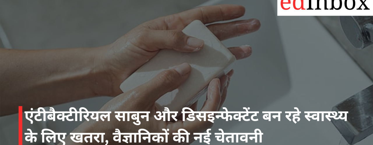 एंटीबैक्टीरियल साबुन और डिसइन्फेक्टेंट बन रहे स्वास्थ्य के लिए खतरा, वैज्ञानिकों की नई चेतावनी