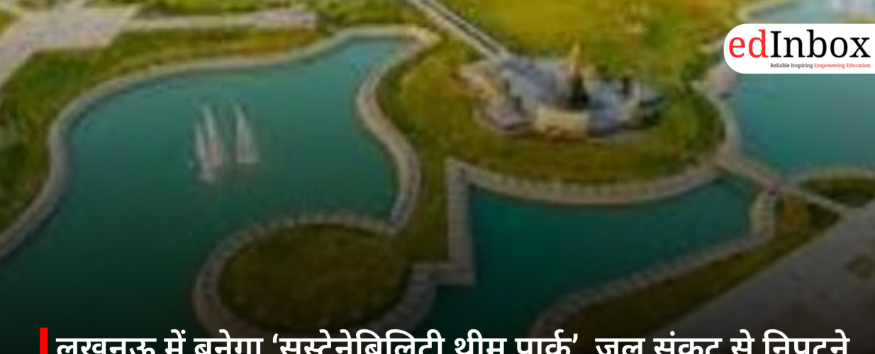 लखनऊ में बनेगा ‘सस्टेनेबिलिटी थीम पार्क’, जल संकट से निपटने के लिए लोगों को सिखाएगा व्यावहारिक तरीके