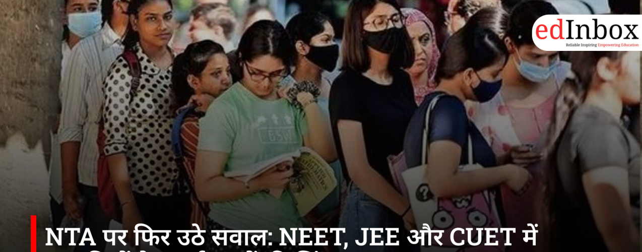 Questions Raised Again Over NTA: Irregularities in NEET, JEE, and CUET Heighten Student Anxiety
