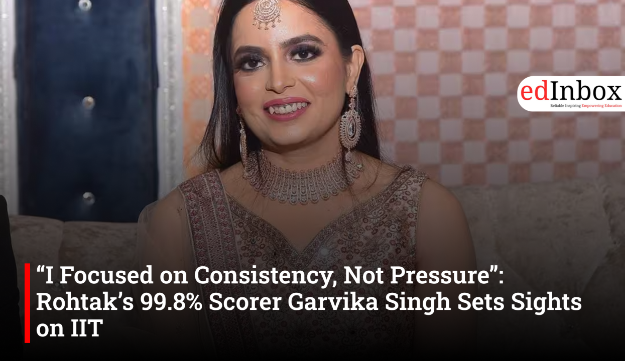 “I Focused on Consistency, Not Pressure”: Rohtak’s 99.8% Scorer Garvika Singh Sets Sights on IIT